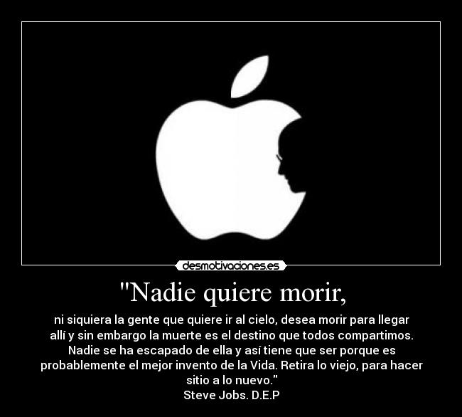 Nadie quiere morir, - ni siquiera la gente que quiere ir al cielo, desea morir para llegar
allí y sin embargo la muerte es el destino que todos compartimos.
Nadie se ha escapado de ella y así tiene que ser porque es
probablemente el mejor invento de la Vida. Retira lo viejo, para hacer
sitio a lo nuevo.
Steve Jobs. D.E.P