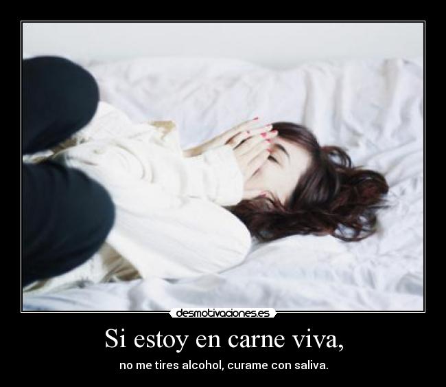 Si estoy en carne viva, - no me tires alcohol, curame con saliva.