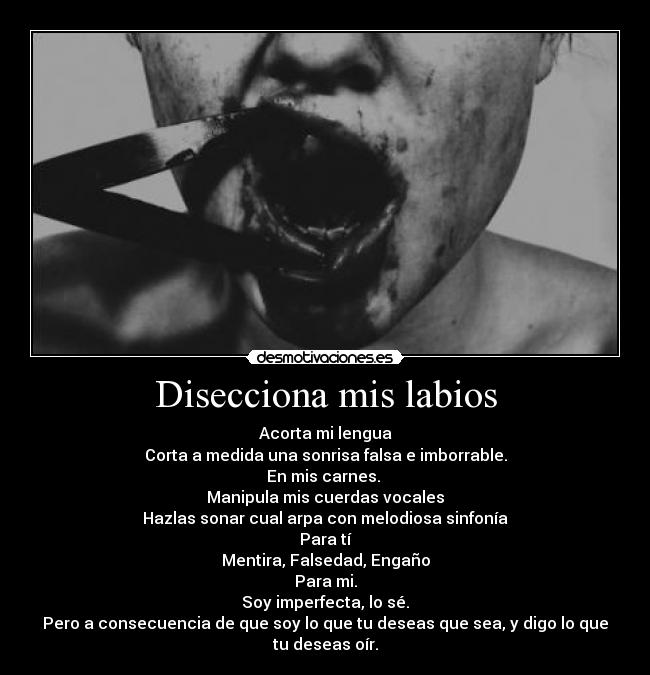 Disecciona mis labios - Acorta mi lengua
Corta a medida una sonrisa falsa e imborrable.
En mis carnes. 
Manipula mis cuerdas vocales
Hazlas sonar cual arpa con melodiosa sinfonía
Para tí
Mentira, Falsedad, Engaño
Para mi.
Soy imperfecta, lo sé.
Pero a consecuencia de que soy lo que tu deseas que sea, y digo lo que tu deseas oír.