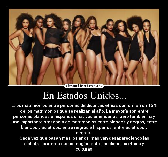 En Estados Unidos... - ...los matrimonios entre personas de distintas etnias conforman un 15%
de los matrimonios que se realizan al año. La mayoría son entre
personas blancas e hispanos o nativos americanos, pero también hay
una importante presencia de matrimonios entre blancos y negros, entre
blancos y asiáticos, entre negros e hispanos, entre asiáticos y
negros...
Cada vez que pasan mas los años, más van desapareciendo las
distintas barreras que se erigían entre las distintas etnias y
culturas.