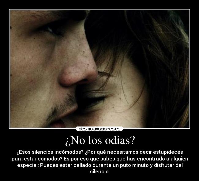 ¿No los odias? - ¿Esos silencios incómodos? ¿Por qué necesitamos decir estupideces
para estar cómodos? Es por eso que sabes que has encontrado a alguien
especial: Puedes estar callado durante un puto minuto y disfrutar del
silencio.