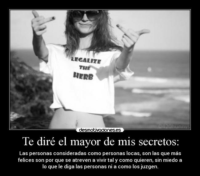 Te diré el mayor de mis secretos: - Las personas consideradas como personas locas, son las que más
felices son por que se atreven a vivir tal y como quieren, sin miedo a
lo que le diga las personas ni a como los juzgen.