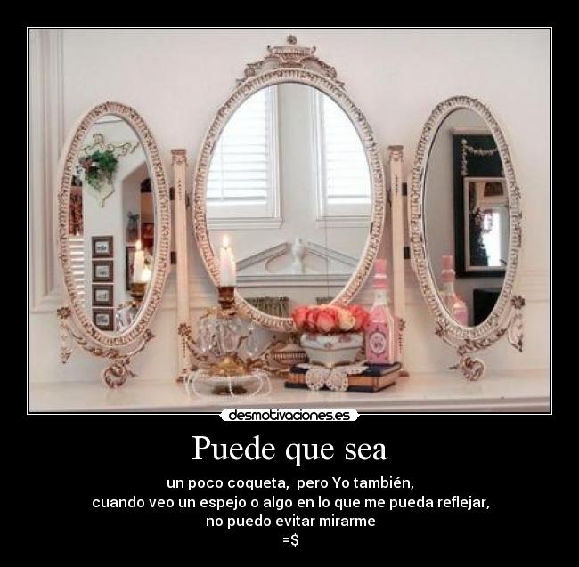 Puede que sea - un poco coqueta, pero Yo también,
cuando veo un espejo o algo en lo que me pueda reflejar,
no puedo evitar mirarme
=$