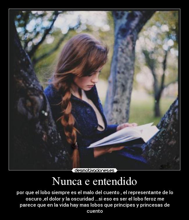 Nunca e entendido - por que el lobo siempre es el malo del cuento , el representante de lo
oscuro ,el dolor y la oscuridad ...si eso es ser el lobo feroz me
parece que en la vida hay mas lobos que príncipes y princesas de
cuento