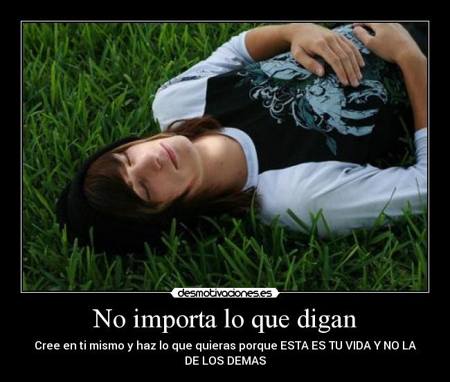 No importa lo que digan - Cree en ti mismo y haz lo que quieras porque ESTA ES TU VIDA Y NO LA
DE LOS DEMAS