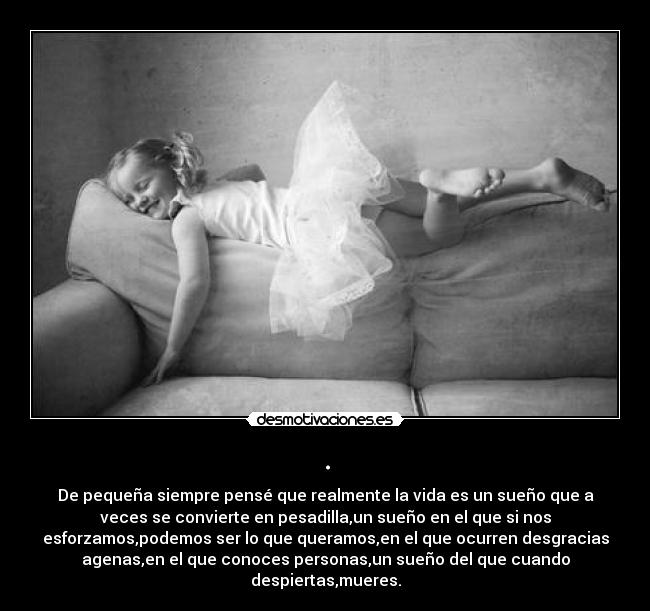 . - De pequeña siempre pensé que realmente la vida es un sueño que a
veces se convierte en pesadilla,un sueño en el que si nos
esforzamos,podemos ser lo que queramos,en el que ocurren desgracias
agenas,en el que conoces personas,un sueño del que cuando
despiertas,mueres.