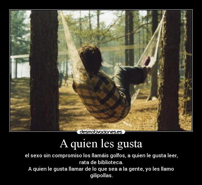 A quien les gusta - el sexo sin compromiso los llamáis golfos, a quien le gusta leer, rata de biblioteca.
A quien le gusta llamar de lo que sea a la gente, yo les llamo gilipollas.