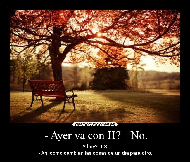 - Ayer va con H? +No. - - Y hoy? + Si.
- Ah, como cambian las cosas de un dia para otro.