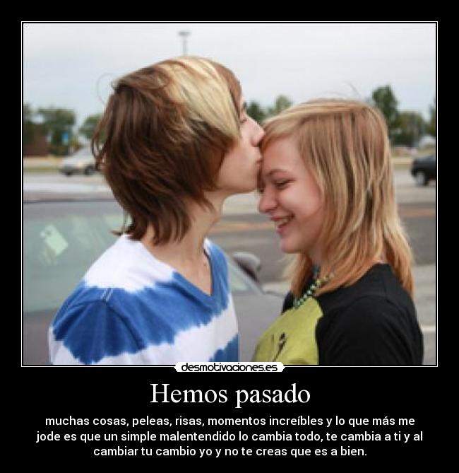 Hemos pasado - muchas cosas, peleas, risas, momentos increíbles y lo que más me
jode es que un simple malentendido lo cambia todo, te cambia a ti y al
cambiar tu cambio yo y no te creas que es a bien.