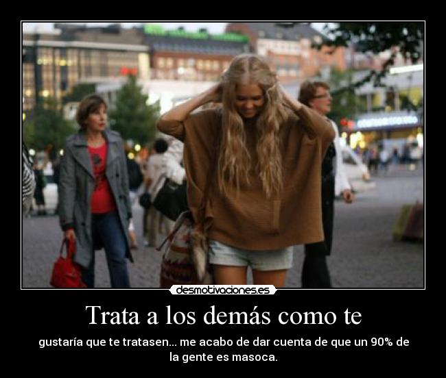 Trata a los demás como te - gustaría que te tratasen... me acabo de dar cuenta de que un 90% de
la gente es masoca.