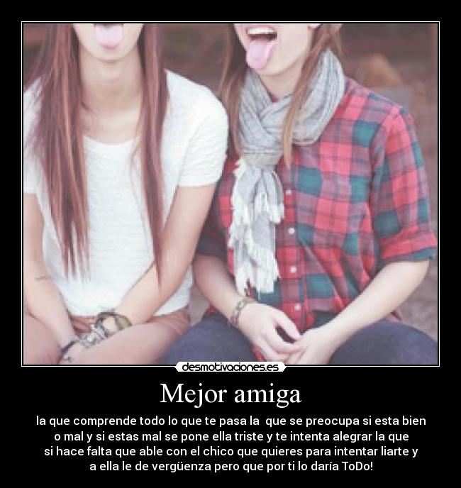 Mejor amiga - la que comprende todo lo que te pasa la  que se preocupa si esta bien
o mal y si estas mal se pone ella triste y te intenta alegrar la que
si hace falta que able con el chico que quieres para intentar liarte y
a ella le de vergüenza pero que por ti lo daría ToDo!