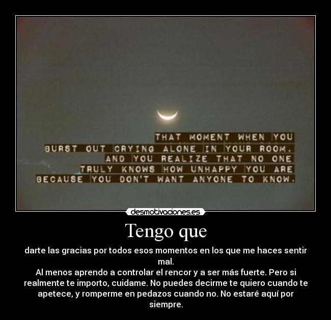 Tengo que - darte las gracias por todos esos momentos en los que me haces sentir
mal.
Al menos aprendo a controlar el rencor y a ser más fuerte. Pero si
realmente te importo, cuidame. No puedes decirme te quiero cuando te
apetece, y romperme en pedazos cuando no. No estaré aquí por
siempre.