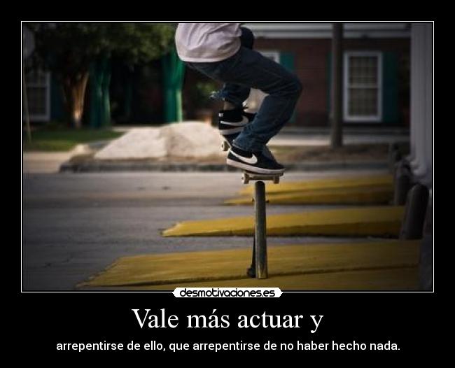 Vale más actuar y - arrepentirse de ello, que arrepentirse de no haber hecho nada.