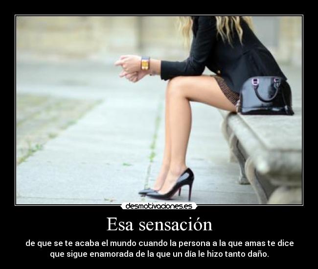 Esa sensación - de que se te acaba el mundo cuando la persona a la que amas te dice
que sigue enamorada de la que un día le hizo tanto daño.