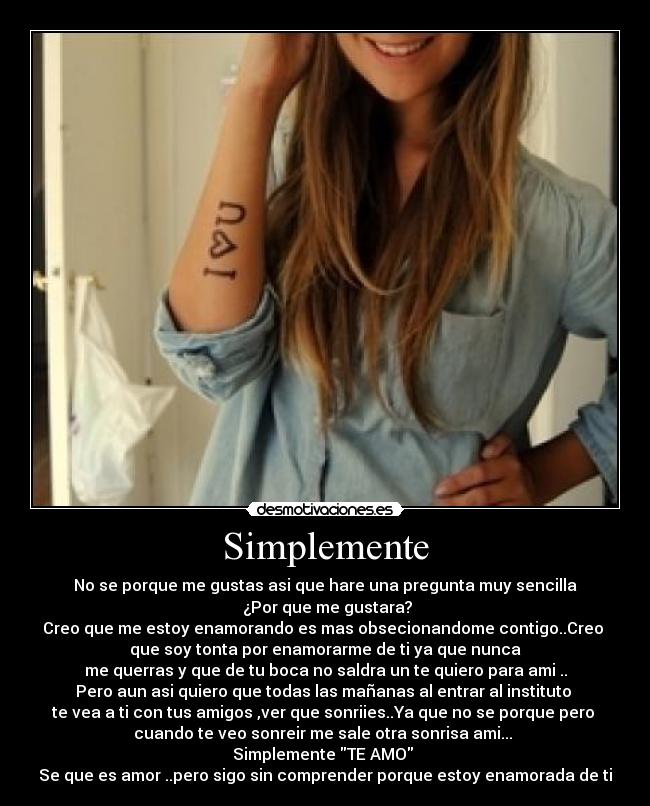 Simplemente - No se porque me gustas asi que hare una pregunta muy sencilla
 ¿Por que me gustara?
Creo que me estoy enamorando es mas obsecionandome contigo..Creo 
que soy tonta por enamorarme de ti ya que nunca
me querras y que de tu boca no saldra un te quiero para ami ..
Pero aun asi quiero que todas las mañanas al entrar al instituto 
te vea a ti con tus amigos ,ver que sonriies..Ya que no se porque pero 
cuando te veo sonreir me sale otra sonrisa ami... 
Simplemente TE AMO 
Se que es amor ..pero sigo sin comprender porque estoy enamorada de ti