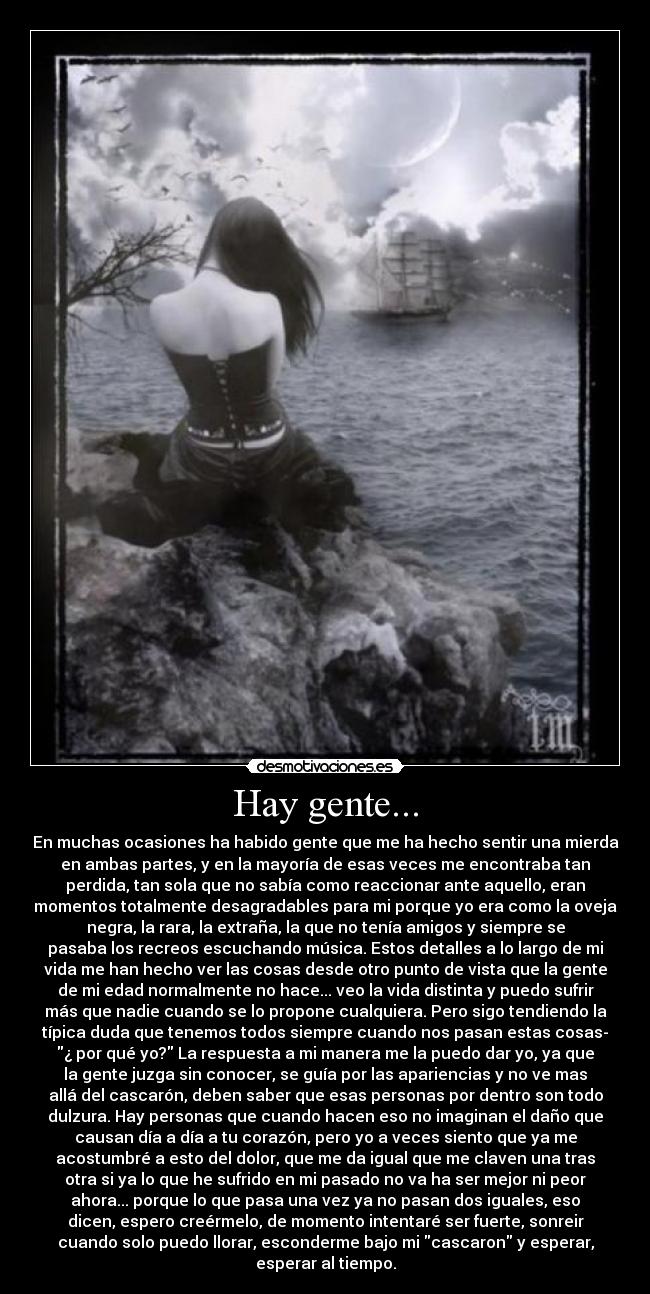 Hay gente... - En muchas ocasiones ha habido gente que me ha hecho sentir una mierda
en ambas partes, y en la mayoría de esas veces me encontraba tan
perdida, tan sola que no sabía como reaccionar ante aquello, eran
momentos totalmente desagradables para mi porque yo era como la oveja
negra, la rara, la extraña, la que no tenía amigos y siempre se
pasaba los recreos escuchando música. Estos detalles a lo largo de mi
vida me han hecho ver las cosas desde otro punto de vista que la gente
de mi edad normalmente no hace... veo la vida distinta y puedo sufrir
más que nadie cuando se lo propone cualquiera. Pero sigo tendiendo la
típica duda que tenemos todos siempre cuando nos pasan estas cosas-
¿ por qué yo? La respuesta a mi manera me la puedo dar yo, ya que
la gente juzga sin conocer, se guía por las apariencias y no ve mas
allá del cascarón, deben saber que esas personas por dentro son todo
dulzura. Hay personas que cuando hacen eso no imaginan el daño que
causan día a día a tu corazón, pero yo a veces siento que ya me
acostumbré a esto del dolor, que me da igual que me claven una tras
otra si ya lo que he sufrido en mi pasado no va ha ser mejor ni peor
ahora... porque lo que pasa una vez ya no pasan dos iguales, eso
dicen, espero creérmelo, de momento intentaré ser fuerte, sonreir
cuando solo puedo llorar, esconderme bajo mi cascaron y esperar,
esperar al tiempo.