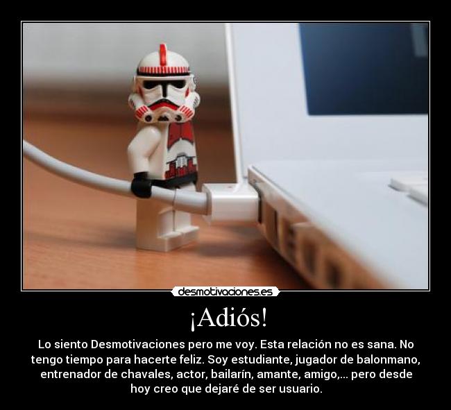 ¡Adiós! - Lo siento Desmotivaciones pero me voy. Esta relación no es sana. No
tengo tiempo para hacerte feliz. Soy estudiante, jugador de balonmano,
entrenador de chavales, actor, bailarín, amante, amigo,... pero desde
hoy creo que dejaré de ser usuario.