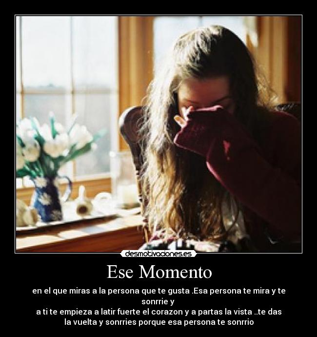 Ese Momento - en el que miras a la persona que te gusta .Esa persona te mira y te sonrrie y 
a ti te empieza a latir fuerte el corazon y a partas la vista ..te das
la vuelta y sonrries porque esa persona te sonrrio