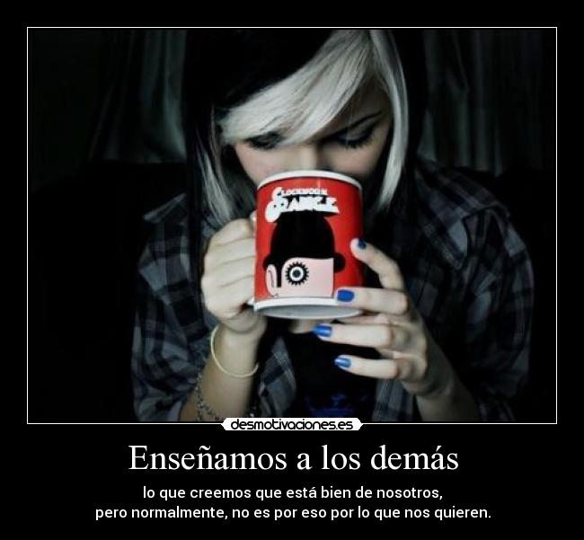 Enseñamos a los demás - lo que creemos que está bien de nosotros,
pero normalmente, no es por eso por lo que nos quieren.