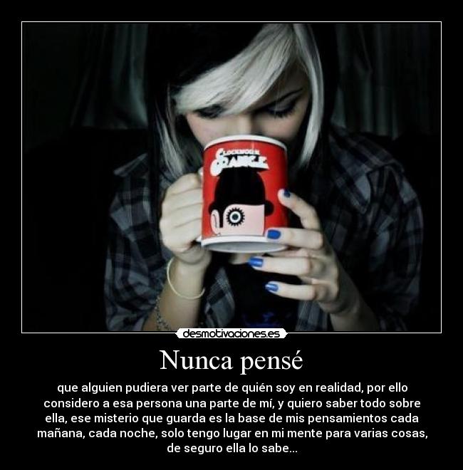 Nunca pensé - que alguien pudiera ver parte de quién soy en realidad, por ello
considero a esa persona una parte de mí, y quiero saber todo sobre
ella, ese misterio que guarda es la base de mis pensamientos cada
mañana, cada noche, solo tengo lugar en mi mente para varias cosas,
de seguro ella lo sabe...
