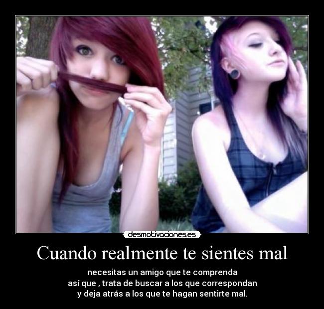 Cuando realmente te sientes mal - necesitas un amigo que te comprenda
así que , trata de buscar a los que correspondan
y deja atrás a los que te hagan sentirte mal.