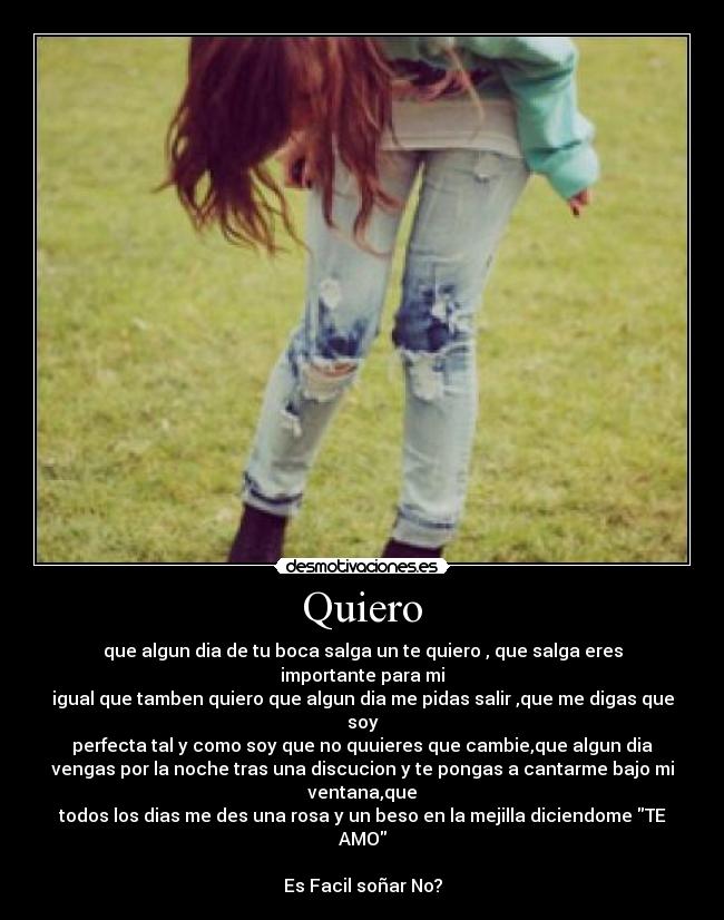 Quiero - que algun dia de tu boca salga un te quiero , que salga eres
importante para mi
igual que tamben quiero que algun dia me pidas salir ,que me digas que
soy
perfecta tal y como soy que no quuieres que cambie,que algun dia
vengas por la noche tras una discucion y te pongas a cantarme bajo mi
ventana,que
todos los dias me des una rosa y un beso en la mejilla diciendome TE
AMO

Es Facil soñar No?