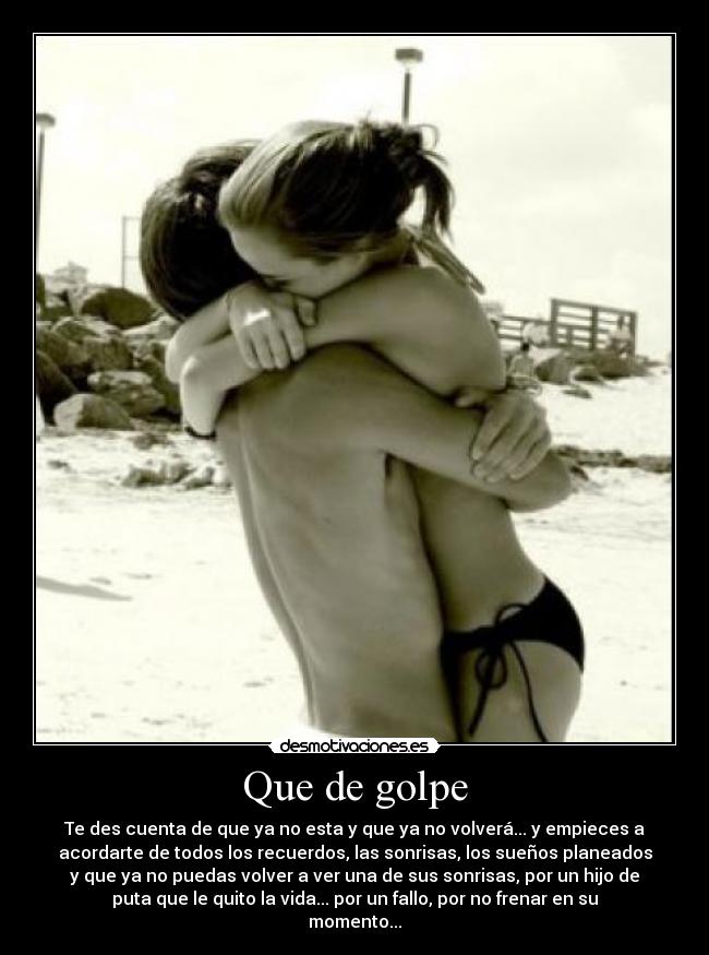 Que de golpe - Te des cuenta de que ya no esta y que ya no volverá... y empieces a
acordarte de todos los recuerdos, las sonrisas, los sueños planeados
y que ya no puedas volver a ver una de sus sonrisas, por un hijo de
puta que le quito la vida... por un fallo, por no frenar en su
momento...