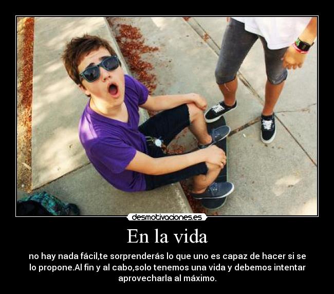 En la vida - no hay nada fácil,te sorprenderás lo que uno es capaz de hacer si se
lo propone.Al fin y al cabo,solo tenemos una vida y debemos intentar
aprovecharla al máximo.