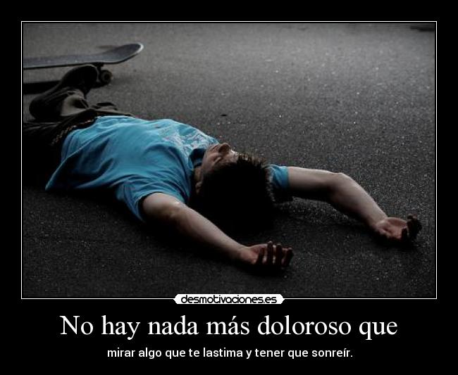 No hay nada más doloroso que - mirar algo que te lastima y tener que sonreír.