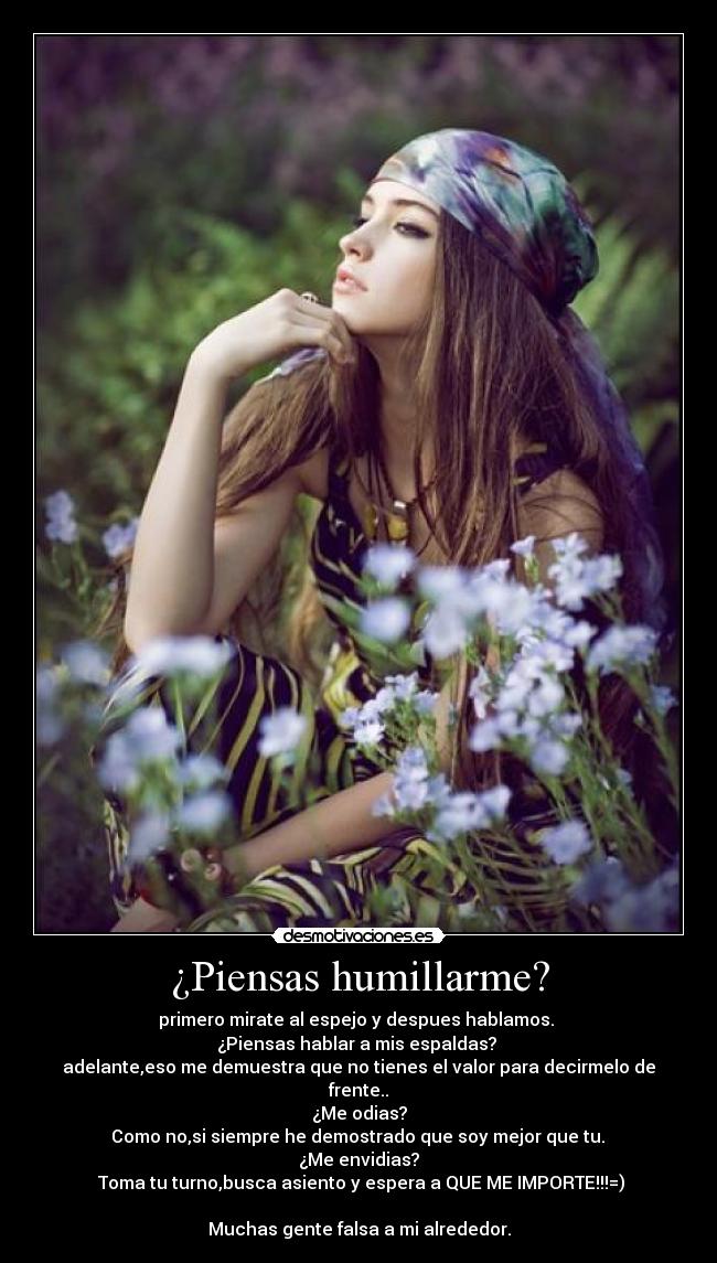 ¿Piensas humillarme? - primero mirate al espejo y despues hablamos. 
¿Piensas hablar a mis espaldas? 
adelante,eso me demuestra que no tienes el valor para decirmelo de frente..
¿Me odias?
 Como no,si siempre he demostrado que soy mejor que tu. 
¿Me envidias?
 Toma tu turno,busca asiento y espera a QUE ME IMPORTE!!!=)

Muchas gente falsa a mi alrededor.