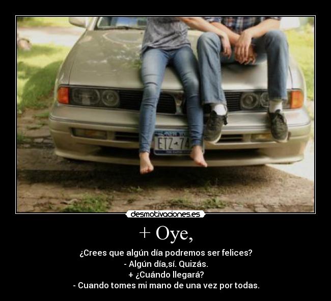 + Oye, - ¿Crees que algún día podremos ser felices?
- Algún día,sí. Quizás.
+ ¿Cuándo llegará?
- Cuando tomes mi mano de una vez por todas.