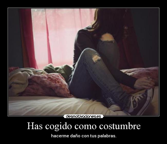 Has cogido como costumbre - hacerme daño con tus palabras.