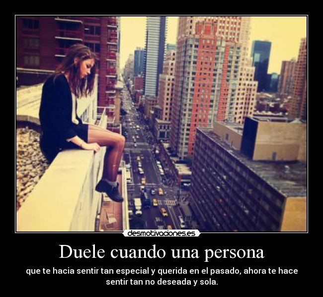 Duele cuando una persona - que te hacia sentir tan especial y querida en el pasado, ahora te hace
sentir tan no deseada y sola.