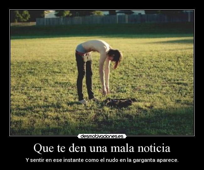 Que te den una mala noticia - Y sentir en ese instante como el nudo en la garganta aparece.