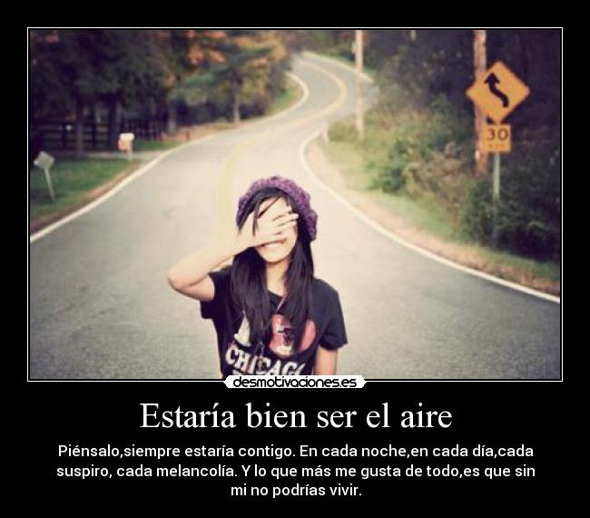 Estaría bien ser el aire - Piénsalo,siempre estaría contigo. En cada noche,en cada día,cada
suspiro, cada melancolía. Y lo que más me gusta de todo,es que sin
mi no podrías vivir.