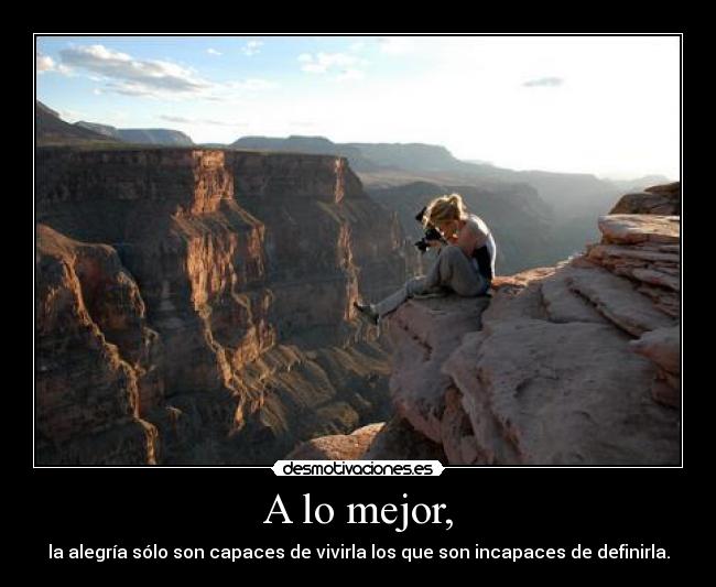 A lo mejor, - la alegría sólo son capaces de vivirla los que son incapaces de definirla.