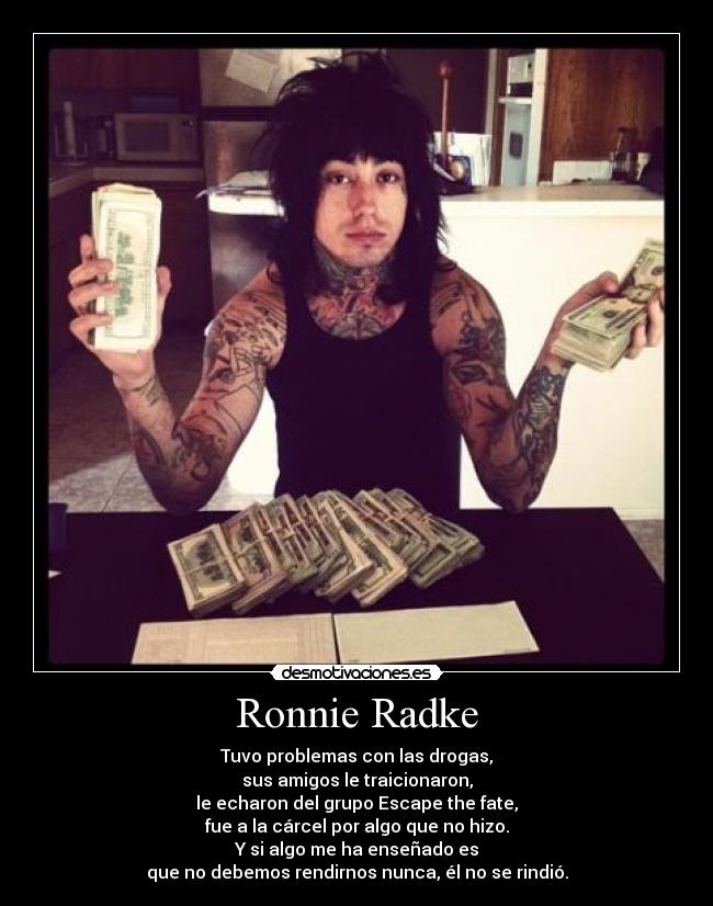 Ronnie Radke - Tuvo problemas con las drogas,
sus amigos le traicionaron,
le echaron del grupo Escape the fate,
fue a la cárcel por algo que no hizo.
Y si algo me ha enseñado es
que no debemos rendirnos nunca, él no se rindió.