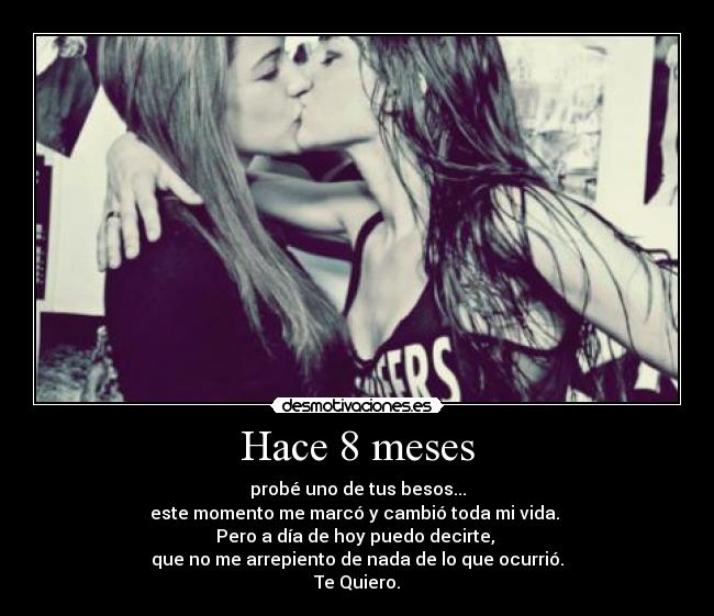 Hace 8 meses - probé uno de tus besos...
este momento me marcó y cambió toda mi vida.
Pero a día de hoy puedo decirte,
que no me arrepiento de nada de lo que ocurrió.
Te Quiero.