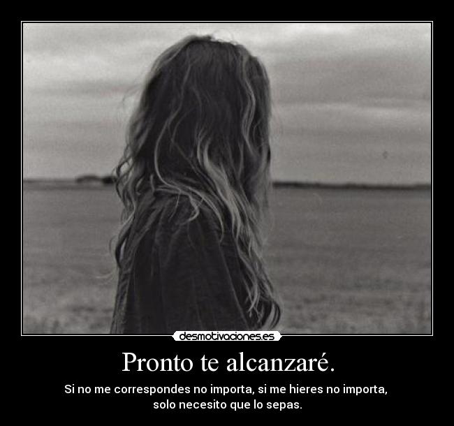 Pronto te alcanzaré. - Si no me correspondes no importa, si me hieres no importa, 
solo necesito que lo sepas.