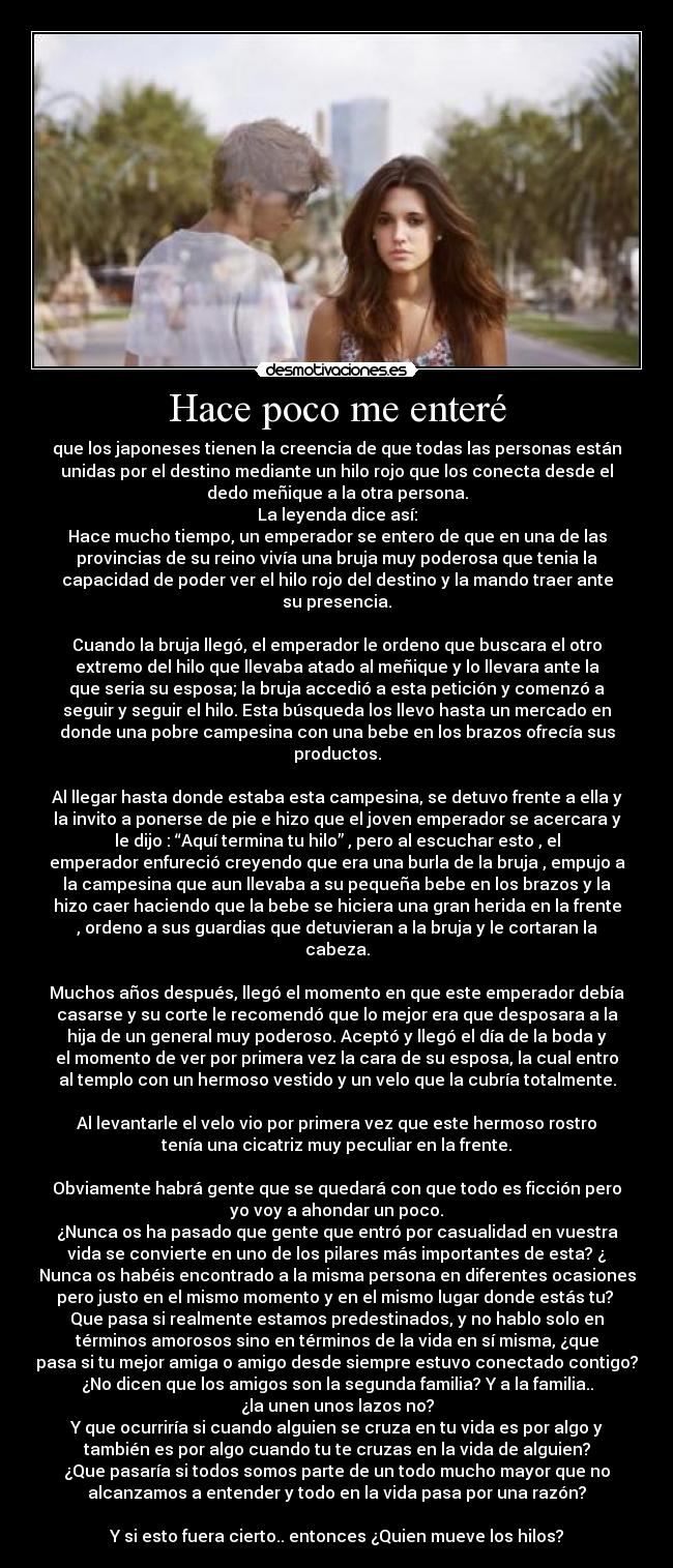 Hace poco me enteré - que los japoneses tienen la creencia de que todas las personas están
unidas por el destino mediante un hilo rojo que los conecta desde el
dedo meñique a la otra persona.
La leyenda dice así:
Hace mucho tiempo, un emperador se entero de que en una de las
provincias de su reino vivía una bruja muy poderosa que tenia la
capacidad de poder ver el hilo rojo del destino y la mando traer ante
su presencia.

Cuando la bruja llegó, el emperador le ordeno que buscara el otro
extremo del hilo que llevaba atado al meñique y lo llevara ante la
que seria su esposa; la bruja accedió a esta petición y comenzó a
seguir y seguir el hilo. Esta búsqueda los llevo hasta un mercado en
donde una pobre campesina con una bebe en los brazos ofrecía sus
productos.

Al llegar hasta donde estaba esta campesina, se detuvo frente a ella y
la invito a ponerse de pie e hizo que el joven emperador se acercara y
le dijo : “Aquí termina tu hilo” , pero al escuchar esto , el
emperador enfureció creyendo que era una burla de la bruja , empujo a
la campesina que aun llevaba a su pequeña bebe en los brazos y la
hizo caer haciendo que la bebe se hiciera una gran herida en la frente
, ordeno a sus guardias que detuvieran a la bruja y le cortaran la
cabeza.

Muchos años después, llegó el momento en que este emperador debía
casarse y su corte le recomendó que lo mejor era que desposara a la
hija de un general muy poderoso. Aceptó y llegó el día de la boda y
el momento de ver por primera vez la cara de su esposa, la cual entro
al templo con un hermoso vestido y un velo que la cubría totalmente.

Al levantarle el velo vio por primera vez que este hermoso rostro
tenía una cicatriz muy peculiar en la frente.

Obviamente habrá gente que se quedará con que todo es ficción pero
yo voy a ahondar un poco.
¿Nunca os ha pasado que gente que entró por casualidad en vuestra
vida se convierte en uno de los pilares más importantes de esta? ¿
Nunca os habéis encontrado a la misma persona en diferentes ocasiones
pero justo en el mismo momento y en el mismo lugar donde estás tu? 
Que pasa si realmente estamos predestinados, y no hablo solo en
términos amorosos sino en términos de la vida en sí misma, ¿que
pasa si tu mejor amiga o amigo desde siempre estuvo conectado contigo?
¿No dicen que los amigos son la segunda familia? Y a la familia..
¿la unen unos lazos no?
Y que ocurriría si cuando alguien se cruza en tu vida es por algo y
también es por algo cuando tu te cruzas en la vida de alguien?
¿Que pasaría si todos somos parte de un todo mucho mayor que no
alcanzamos a entender y todo en la vida pasa por una razón?

Y si esto fuera cierto.. entonces ¿Quien mueve los hilos?