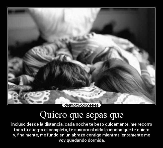 Quiero que sepas que - incluso desde la distancia, cada noche te beso dulcemente, me recorro
todo tu cuerpo al completo, te susurro al oído lo mucho que te quiero
y, finalmente, me fundo en un abrazo contigo mientras lentamente me
voy quedando dormida.