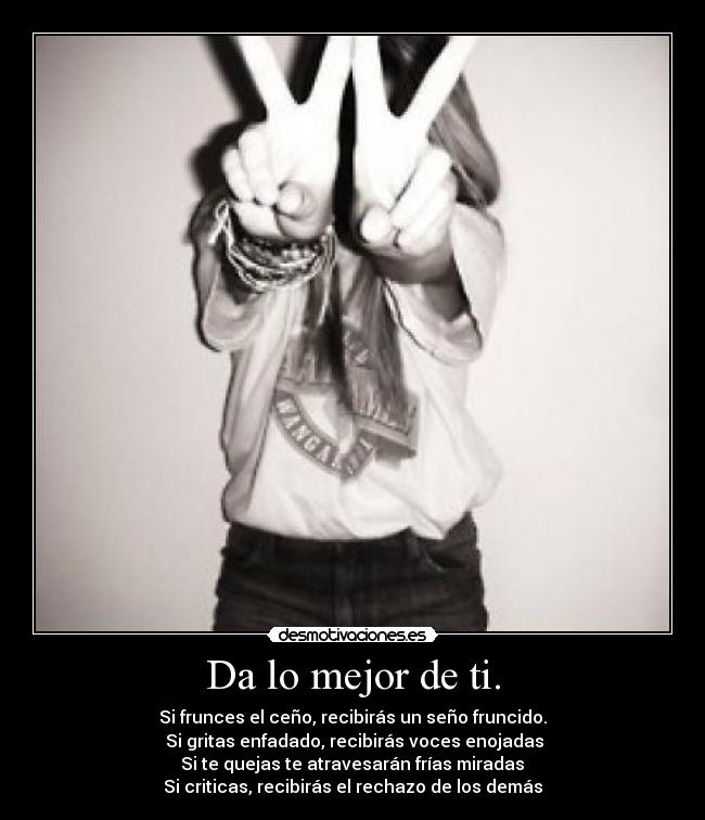 Da lo mejor de ti. - Si frunces el ceño, recibirás un seño fruncido.
 Si gritas enfadado, recibirás voces enojadas
 Si te quejas te atravesarán frías miradas 
Si criticas, recibirás el rechazo de los demás