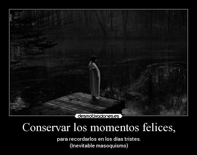 Conservar los momentos felices, - para recordarlos en los días tristes.
(Inevitable masoquismo)