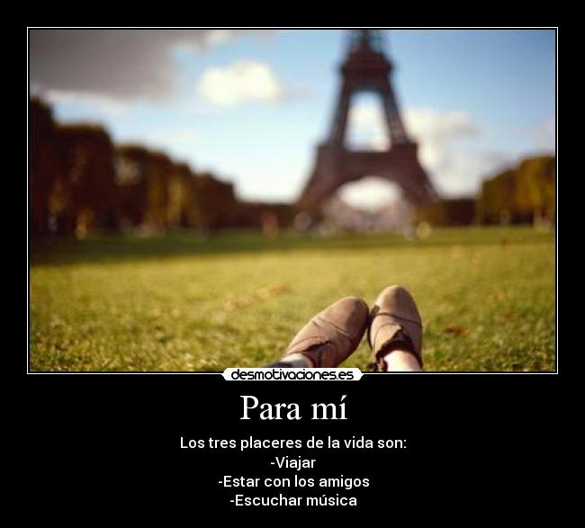 Para mí - Los tres placeres de la vida son:
-Viajar
-Estar con los amigos
-Escuchar música