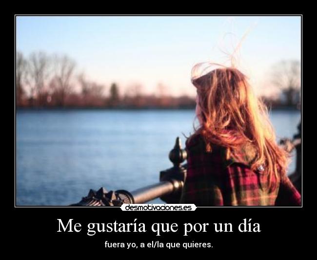 Me gustaría que por un día - fuera yo, a el/la que quieres.