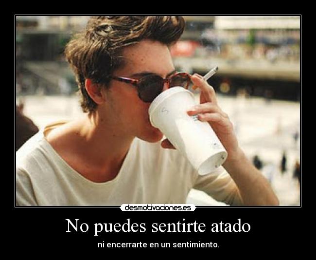 No puedes sentirte atado - ni encerrarte en un sentimiento.