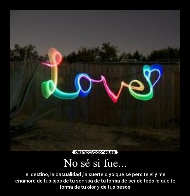 No sé si fue... - el destino, la casualidad ,la suerte o yo que sé pero te vi y me
enamore de tus ojos de tu sonrisa de tu forma de ser de todo lo que te
forma de tu olor y de tus besos