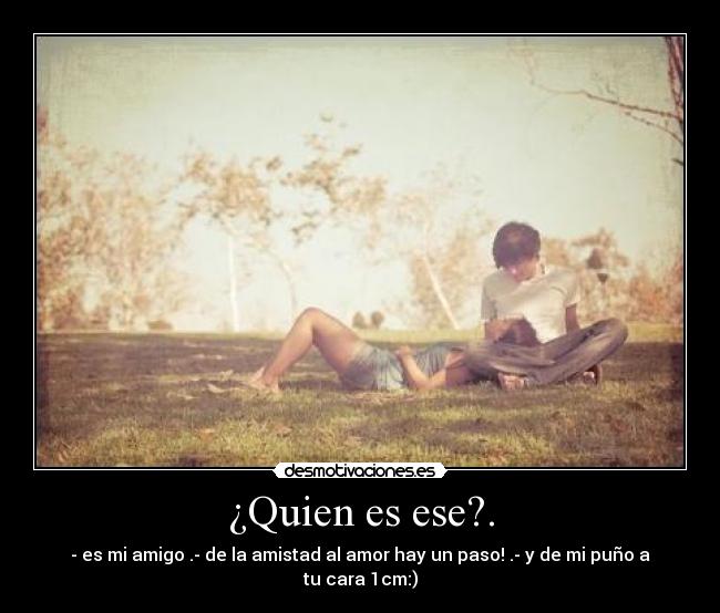 ¿Quien es ese?. - - es mi amigo .- de la amistad al amor hay un paso! .- y de mi puño a tu cara 1cm:)