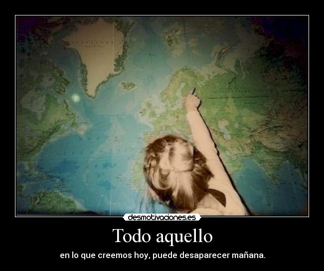 Todo aquello - en lo que creemos hoy, puede desaparecer mañana.