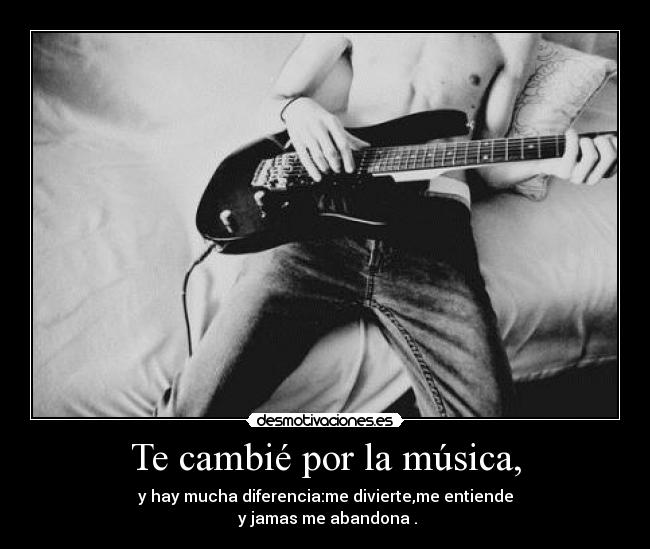 Te cambié por la música, - y hay mucha diferencia:me divierte,me entiende
 y jamas me abandona .